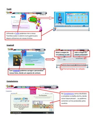 TraitR

Criar

Utilizando o TraitR podemos criar o nosso
ToonDoo avatar e salvá-lo numa galeria para
depois utilizarmos em nossas tirinhas.

ImagineR

Baixar a imagem de
um endereço na web

Com ImagineR podemos carregar e personalizar
nossas fotos, dando um aspecto de cartoon.

Subir a imagem do
próprio computador

Ferramentas de edição

Compleetonns

No Compleetoons somos desafiados
a completar os balões da tira, dando
nosso toque pessoal ... ou podemos
comentar as tiras produzidas pelos
usuários.

 