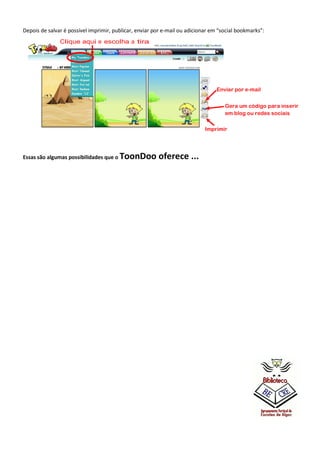 Depois de salvar é possível imprimir, publicar, enviar por e-mail ou adicionar em “social bookmarks”:
Clique aqui e escolha a tira

Enviar por e-mail
Gera um código para inserir
em blog ou redes sociais
Imprimir

Essas são algumas possibilidades que o

ToonDoo oferece ...

 