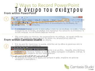 2 Ways to Record PowerPoint
From within PowerPoint
From within Camtasia Studio
Τ ο ό ν ει ρ ο τ ο υ σ κ ι ά χ τ ρ ο υ
Σ τ η ν έ ν ν οι α τ η ς Δι α φ ο ρ ε τι κ ό τ η τ α ς, θ ε ω ρ ο ύ μ ε ό τι « α κ ο ύ μ π η σ ε » κ α ι η ε πι λ ο γ ή ( α π ό τ ο δι δ α κ τι κ ό
π ρ ο σ ω π ι κ ό ) τ ο υ Σ χ ο λ ε ί ο υ μ α ς τ ο υ Θ ε α τ ρι κ ο ύ έ ρ γ ο υ τ ο υ Ε υ γ έ ν ι ο υ Τ ρι βιζ ά « Τ ο Ό ν ει ρ ο τ ο υ
Σ κι ά χ τ ρ ο υ » ( σ ε δι α σ κ ε υ ή ), π ο υ σ υ γ κ ε ν τ ρ ώ ν ε ι τ α σ υ ν α ι σ θ ή μ α τ α τ η ς ε λ ε υ θ ε ρί α ς, τ η ς
α ν ε ξ α ρ τ η σί α ς, τ η ς α π ο λ ύ τ ρ ω σ η ς.
 Έ ν α Σ κι ά χτ ρ ο δι α φ ο ρ ε τι κ ό α π ό τ α ά λ λ α κ α θ ώ ς η τ ά σ η τ ο υ γ ια ε λ ε υ θ ε ρί α , ν α κιν η θ ε ί, ν ’ α ν οί ξ ε ι
τ α φ τ ε ρ ά τ ο υ κ α ι ν α π ε τ ά ξε ι, α ν τιτά χ θ η κ ε σ τ ο ν π ρ ο ο ρ ι σ μ ό π ο υ κ α λ ο ύ ν τ α ι ν α ε πιτε λ έ σ ο υ ν τ α
σ υ ν ή θ η σ κι ά χτ ρ α , ν α είν α ι δ η λ α δ ή φ ό β η τ ρ α π ο υ λ ι ώ ν .
 Ε δ ώ γ ίν ε τ α ι φίλ ο ς τ ω ν π ο υ λ ι ώ ν , π ο υ ψ υ χ α ν ε μί ζ ο ν τ α ι τ η ν ε πι θ υ μί α , τ η ν κ ρ υ φ ή ε λ π ί δ α τ ο υ
α σ ά λ ε υ τ ο υ π λ ά σ μ α τ ο ς κ α ι σ υ ν τ ρ έ χ ο υ ν τ ο ν α γ ώ ν α τ ο υ, φ τ ε ρ ο υ γ ίζ ο ν τ α ς γ ύ ρ ω τ ο υ
σ υ μ π ο ν ε τικ ά , δίν ο ν τ ά ς τ ο υ ς μ ά λ ι σ τ α κ α ι ο δ η γ ίε ς.
 Έ τ σι ό χι μ ό ν ο δ ε ν π ρ ο σ τ α τε ύ ε ι τ ο χ ω ρ ά φ ι, α λ λ ά δίν ει κ α ι τ η ν ά δ ει α ν α χ ο ρ τ α ί ν ο υ ν α π ό τ α
λ α χ α ν ι κ ά π ο υ έ χ ε ι στ η φ ύ λ α ξ ή τ ο υ.
 Η ώ ρ α β έ β α ι α τ η ς α π ο κ ά λ υ ψ η ς φ τ ά ν ε ι σ έ ρ ν ο ν τ ά ς τ ο σ ε μι α δίκ η … π α ρ ω δί α , ό π ο υ β λ έ π ο υ μ ε
τ η φ α ν τ α σί α τ ο υ Ε υ γ έ ν ι ο υ Τ ρι βιζ ά , ν α κ ο χ λ ά ζ ε ι, κ α θ ώ ς κ υ ρι α ρ χ ο ύ ν η υ π ε ρ β ο λ ή, η σ ά τι ρ α , τ α
α π ρ ό ο π τ α ό π ω ς σ υ μ β α ί ν ε ι κ α ι σ τ η ν π ρ α γ μ α τι κ ό τ η τ α .
 Τ ο σ κι ά χ τ ρ ο σ τ ο τέ λ ο ς γ ίν ε τ α ι ή ρ ω α ς γ ια τί ξ ε π ε ρ ν ά τ ο φ ό β ο , σ τ η ρίζ ε τ α ι σ τ η φι λ ία κ α ι
κ α τ α φ έ ρ ν ε ι τ ο α κ α τ ό ρ θ ω τ ο … .
 