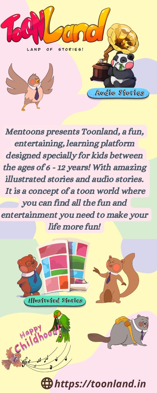 Mentoons presents Toonland, a fun,
entertaining, learning platform
designed specially for kids between
the ages of 6 - 12 years! With amazing
illustrated stories and audio stories.
It is a concept of a toon world where
you can find all the fun and
entertainment you need to make your
life more fun!
https://toonland.in
 