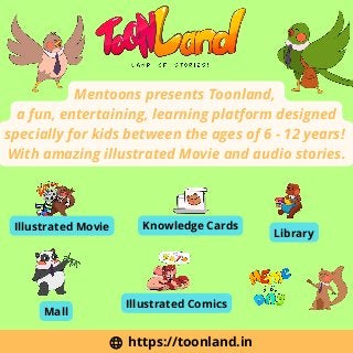 https://toonland.in
Mentoons presents Toonland,
a fun, entertaining, learning platform designed
specially for kids between the ages of 6 - 12 years!
With amazing illustrated Movie and audio stories.
Illustrated Movie
Library
Knowledge Cards
Illustrated Comics
Mall
 