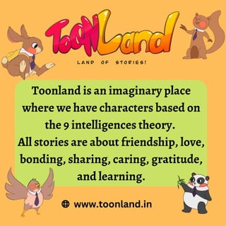 Toonland is an imaginary place
where we have characters based on
the 9 intelligences theory.
All stories are about friendship, love,
bonding, sharing, caring, gratitude,
and learning.
www.toonland.in
 