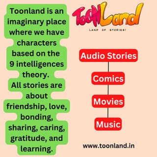 www.toonland.in
Toonland is an
imaginary place
where we have
characters
based on the
9 intelligences
theory.
All stories are
about
friendship, love,
bonding,
sharing, caring,
gratitude, and
learning.
Audio Stories
Comics
Movies
Music
 