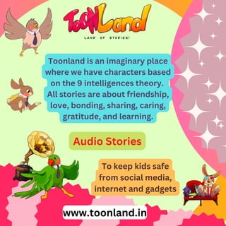 Toonland is an imaginary place
where we have characters based
on the 9 intelligences theory.
All stories are about friendship,
love, bonding, sharing, caring,
gratitude, and learning.
To keep kids safe
from social media,
internet and gadgets
Audio Stories
www.toonland.in
 