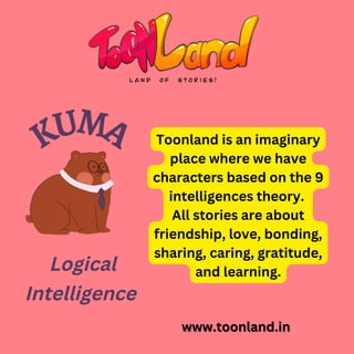 Toonland is an imaginary
place where we have
characters based on the 9
intelligences theory.
All stories are about
friendship, love, bonding,
sharing, caring, gratitude,
and learning.
www.toonland.in
www.toonland.in
KUMA
Logical
Intelligence
 