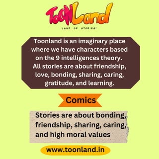 Toonland is an imaginary place
where we have characters based
on the 9 intelligences theory.
All stories are about friendship,
love, bonding, sharing, caring,
gratitude, and learning.
www.toonland.in
Stories are about bonding,
friendship, sharing, caring,
and high moral values
Comics
 
