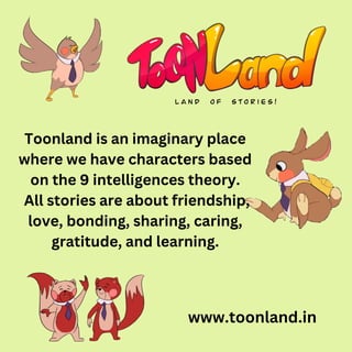 www.toonland.in
Toonland is an imaginary place
where we have characters based
on the 9 intelligences theory.
All stories are about friendship,
love, bonding, sharing, caring,
gratitude, and learning.
 