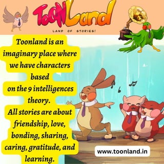 www.toonland.in
Toonlandisan
imaginaryplacewhere
wehavecharacters
based
onthe9intelligences
theory.
Allstoriesareabout
friendship,love,
bonding,sharing,
caring,gratitude,and
learning.
 