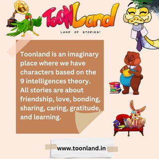 Toonland is an imaginary
place where we have
characters based on the
9 intelligences theory.
All stories are about
friendship, love, bonding,
sharing, caring, gratitude,
and learning.
www.toonland.in
 