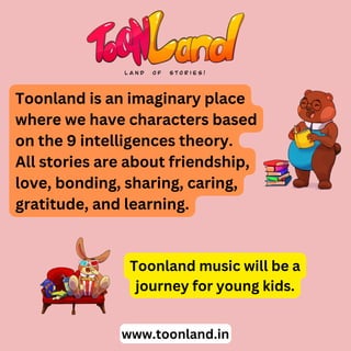 Toonland is an imaginary place
where we have characters based
on the 9 intelligences theory.
All stories are about friendship,
love, bonding, sharing, caring,
gratitude, and learning.
www.toonland.in
Toonland music will be a
journey for young kids.
 