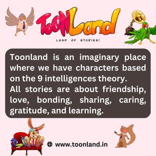 Toonland is an imaginary place
where we have characters based
on the 9 intelligences theory.
All stories are about friendship,
love, bonding, sharing, caring,
gratitude, and learning.
www.toonland.in
 