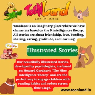 www.toonland.in
Toonland is an imaginary place where we have
characters based on the 9 intelligences theory.
All stories are about friendship, love, bonding,
sharing, caring, gratitude, and learning.
Our beautifully illustrated stories,
developed by psychologists, are based
on Howard Gardner's "The Nine
Intelligence Theory" and are the
perfect way to engage children with
reading habits and reduce screen
time usage.
Illustrated Stories
 