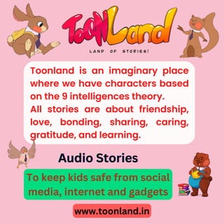 Toonland is an imaginary place
where we have characters based
on the 9 intelligences theory.
All stories are about friendship,
love, bonding, sharing, caring,
gratitude, and learning.
www.toonland.in
To keep kids safe from social
media, internet and gadgets
Audio Stories
Audio Stories
Audio Stories
 
