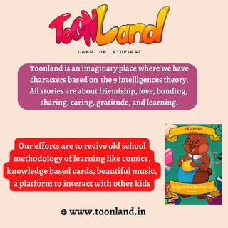 Toonland is an imaginary place where we have
characters based on the 9 intelligences theory.
All stories are about friendship, love, bonding,
sharing, caring, gratitude, and learning.
www.toonland.in
Our efforts are to revive old school
methodology of learning like comics,
knowledge based cards, beautiful music,
a platform to interact with other kids
 