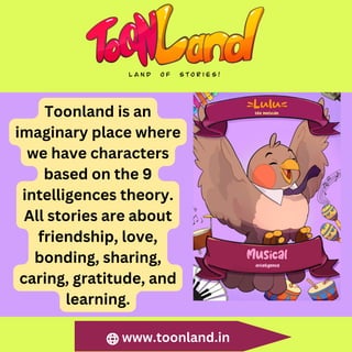 www.toonland.in
Toonland is an
imaginary place where
we have characters
based on the 9
intelligences theory.
All stories are about
friendship, love,
bonding, sharing,
caring, gratitude, and
learning.
 