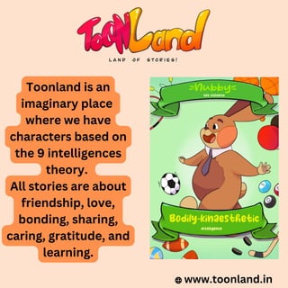 www.toonland.in
Toonland is an
imaginary place
where we have
characters based on
the 9 intelligences
theory.
All stories are about
friendship, love,
bonding, sharing,
caring, gratitude, and
learning.
 