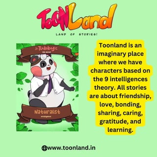 Toonland is an
imaginary place
where we have
characters based on
the 9 intelligences
theory. All stories
are about friendship,
love, bonding,
sharing, caring,
gratitude, and
learning.
www.toonland.in
 
