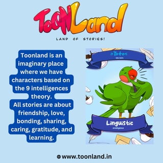 www.toonland.in
Toonland is an
imaginary place
where we have
characters based on
the 9 intelligences
theory.
All stories are about
friendship, love,
bonding, sharing,
caring, gratitude, and
learning.
 