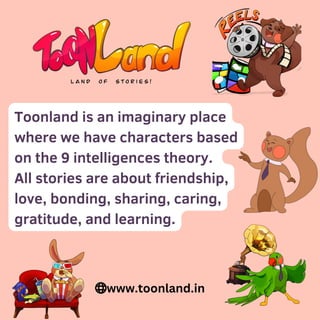 Toonland is an imaginary place
where we have characters based
on the 9 intelligences theory.
All stories are about friendship,
love, bonding, sharing, caring,
gratitude, and learning.
www.toonland.in
 