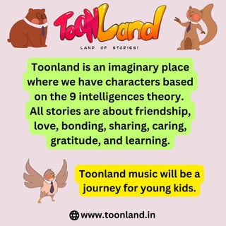 Toonland is an imaginary place
where we have characters based
on the 9 intelligences theory.
All stories are about friendship,
love, bonding, sharing, caring,
gratitude, and learning.
www.toonland.in
Toonland music will be a
journey for young kids.
 