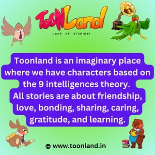 Toonland is an imaginary place
where we have characters based on
the 9 intelligences theory.
All stories are about friendship,
love, bonding, sharing, caring,
gratitude, and learning.
www.toonland.in
 