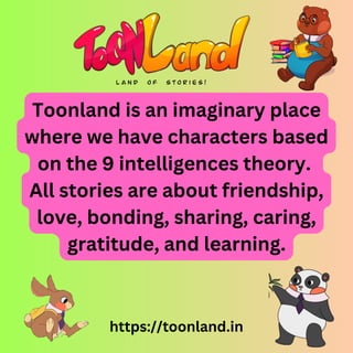 Toonland is an imaginary place
where we have characters based
on the 9 intelligences theory.
All stories are about friendship,
love, bonding, sharing, caring,
gratitude, and learning.
https://toonland.in
 