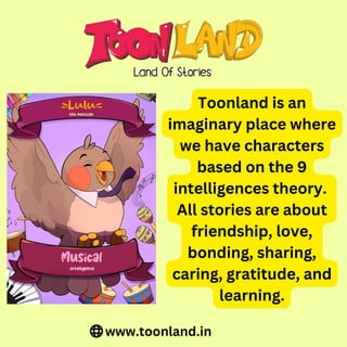 Toonland is an
imaginary place where
we have characters
based on the 9
intelligences theory.
All stories are about
friendship, love,
bonding, sharing,
caring, gratitude, and
learning.
www.toonland.in
 