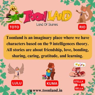 Toonland is an imaginary place where we have
characters based on the 9 intelligences theory.
All stories are about friendship, love, bonding,
sharing, caring, gratitude, and learning.
www.toonland.in
LULU
STELLA
&
BELLA
KUMA
TOTO RIO
 