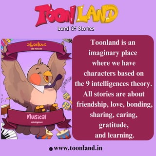 Toonland is an
imaginary place
where we have
characters based on
the 9 intelligences theory.
All stories are about
friendship, love, bonding,
sharing, caring,
gratitude,
and learning.
www.toonland.in
 