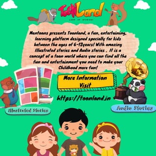 Mentoons presents Toonland, a fun, entertaining,
learning platform designed specially for kids
between the ages of 6-12years! With amazing
Illustrated stories and Audio stories . It is a
concept of a toon world where you can find all the
fun and entertainment you need to make your
Childhood more fun!
More Information
Visit
https://toonland.in
 