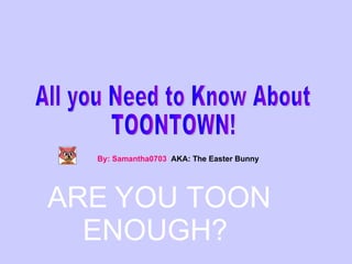 All you Need to Know About  TOONTOWN! By: Samantha0703  AKA: The Easter Bunny ARE YOU TOON  ENOUGH? 