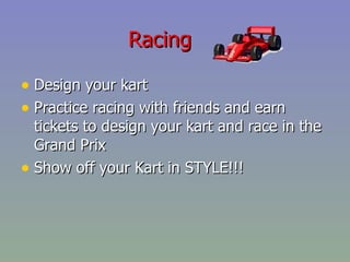 Racing  Design your kart Practice racing with friends and earn tickets to design your kart and race in the Grand Prix Show off your Kart in STYLE!!! 