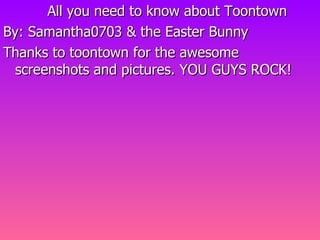 All you need to know about Toontown By: Samantha0703 & the Easter Bunny Thanks to toontown for the awesome screenshots and pictures. YOU GUYS ROCK! 