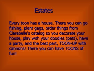 Estates Every toon has a house. There you can go fishing, plant gags, order things from Clarabelle's catalog so you decorate your house, play with your doodles (pets), have a party, and the best part, TOON-UP with cannons! There you can have TOONS of fun! 