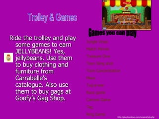 Ride the trolley and play some games to earn JELLYBEANS! Yes, jellybeans. Use them to buy clothing and furniture from Carrabelle's catalogue. Also use them to buy gags at Goofy’s Gag Shop.  Trolley & Games Games you can play Jungle Vines Match Minnie Treasure Dive Toon Sling shot Toon Concentration Maze Tug-a-war Race game Cannon Game Tag Ring Game http://play.toontown.com/screenshots.php 