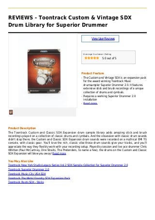 REVIEWS - Toontrack Custom & Vintage SDX
Drum Library for Superior Drummer
ViewUserReviews
Average Customer Rating
5.0 out of 5
Product Feature
The Custom and Vintage SDX is an expansion packq
for the award winning Toontrack Music
drumsampler Superior Drummer 2.0. It features
extensive stick and brush recordings of a unique
collection of drums and cymbals.
Requires a working Superior Drummer 2.0q
installation
Read moreq
Product Description
The Toontrack Custom and Classic SDX Expansion drum sample library adds amazing stick and brush
recordings played on a collection of classic drums and cymbals. And the obsession with classic drum sounds
didn't stop there; the Custom and Classic SDX Expansion drum sounds were recorded on a mythical EMI TG
console, with classic gear. You'll love the rich, classic vibe these drum sounds give your tracks, and you'll
appreciate the way they flexibly work with your recording setup. Played by session and live ace drummer Chris
Whitten (Paul McCartney, Dire Straits, The Pretenders, to name a few), the drums on the Custom and Classic
SDX Expansion will blow you away! Read more
You May Also Like
Toontrack New York Studio Legacy Series Vol.2 SDX Sample Collection for Superior Drummer 2.0
Toontrack Superior Drummer 2.0
Toontrack Music City USA SDX
Toontrack The Metal Foundry SDX Expansion Pack
Toontrack Roots SDX - Sticks
 