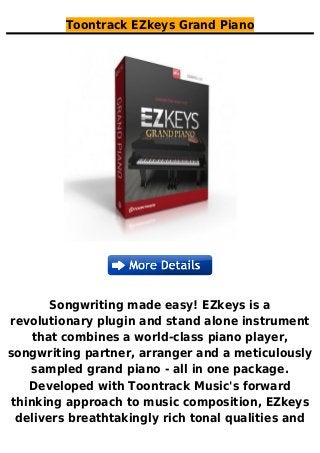 Toontrack EZkeys Grand Piano
Songwriting made easy! EZkeys is a
revolutionary plugin and stand alone instrument
that combines a world-class piano player,
songwriting partner, arranger and a meticulously
sampled grand piano - all in one package.
Developed with Toontrack Music's forward
thinking approach to music composition, EZkeys
delivers breathtakingly rich tonal qualities and
 