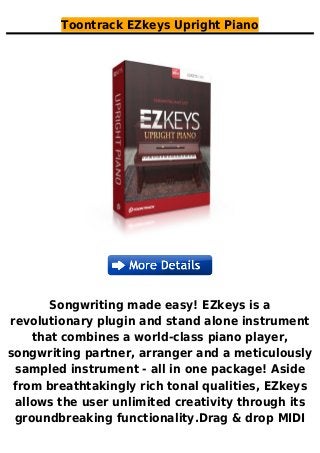 Toontrack EZkeys Upright Piano
Songwriting made easy! EZkeys is a
revolutionary plugin and stand alone instrument
that combines a world-class piano player,
songwriting partner, arranger and a meticulously
sampled instrument - all in one package! Aside
from breathtakingly rich tonal qualities, EZkeys
allows the user unlimited creativity through its
groundbreaking functionality.Drag & drop MIDI
 