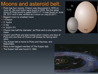 Moons and asteroid belt.
 Pluto has four moons. Charon was discovered in 1978 on
  June 22. Nix and hydra were found in 2005. But the latest
  moon of Pluto found Is called S/2011 P 1 it was found on June
  28, 2011 and It was verified as a moon on July,20,2011.
 Biggest moon to smallest moon
 1:Charon
 2: Hydra
 3: Nix
 4: S/2011 P1
 Charon has half the diameter as Pluto and is one eighth the
  mass.
 Charon and Pluto are tidal locked which means one face of
  Pluto and one face of Charon will always be facing each
  other.
 The Kuiper bell is home to Pluto and Haumea, and
  Makemake.
 Pluto is the biggest member of The Kuiper belt.
 The Kuiper belt was found in 1992.
 