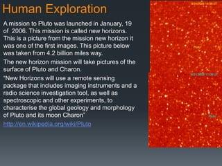Human Exploration
A mission to Pluto was launched in January, 19
of 2006. This mission is called new horizons.
This is a picture from the mission new horizon it
was one of the first images. This picture below
was taken from 4.2 billion miles way.
The new horizon mission will take pictures of the
surface of Pluto and Charon.
“New Horizons will use a remote sensing
package that includes imaging instruments and a
radio science investigation tool, as well as
spectroscopic and other experiments, to
characterise the global geology and morphology
of Pluto and its moon Charon”
http://en.wikipedia.org/wiki/Pluto
 