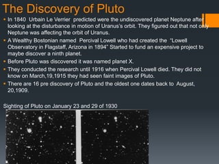 The Discovery of Pluto
 In 1840 Urbain Le Verrier predicted were the undiscovered planet Neptune after
  looking at the disturbance in motion of Uranus‟s orbit. They figured out that not only
  Neptune was affecting the orbit of Uranus.
 A Wealthy Bostonian named Percival Lowell who had created the “Lowell
  Observatory in Flagstaff, Arizona in 1894” Started to fund an expensive project to
  maybe discover a ninth planet.
 Before Pluto was discovered it was named planet X.
 They conducted the research until 1916 when Percival Lowell died. They did not
  know on March,19,1915 they had seen faint images of Pluto.
 There are 16 pre discovery of Pluto and the oldest one dates back to August,
  20,1909.

Sighting of Pluto on January 23 and 29 of 1930
 
