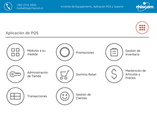 Arriendo de Equipamiento, Aplicación POS y Soporte
+562 2713 2400
marketing@rhiscom.cl
Aplicación de POS
Gestión de
Clientes
Dominio Retail
Promociones
Gestión de
Inventario
Mantención de
Artículos y
Precios
Transacciones
Administración
de Tienda
Módulos a su
medida
 