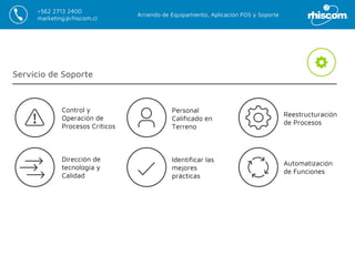 Arriendo de Equipamiento, Aplicación POS y Soporte
+562 2713 2400
marketing@rhiscom.cl
Servicio de Soporte
Identificar las
mejores
prácticas
Personal
Calificado en
Terreno
Reestructuración
de Procesos
Automatización
de Funciones
Dirección de
tecnología y
Calidad
Control y
Operación de
Procesos Críticos
 