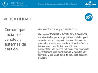 Arriendo de Equipamiento, Aplicación POS y Soporte
+562 2713 2400
marketing@rhiscom.cl
VERSATILIDAD
Comunique
hacia sus
canales y
sistemas de
gestión
Hardware TOSHIBA / POSIFLEX / BIOXOLON,
etc diseñados para proporcionar calidad para
cumplir con sus requerimientos. Altamente
probados en el mercado, han sido diseñados
teniendo en cuenta las condiciones
ambientales del sector del comercio minorista
garantizando una continuidad y agilidad del
servicio, y un largo ciclo de vida útil para los
equipos.
Arriendo de equipamiento
 