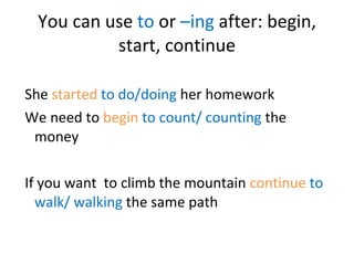 You can use  to  or  –ing  after: begin, start, continue She  started   to do/doing  her homework We need to  begin   to count/ counting  the money If you want  to climb the mountain  continue   to walk/ walking  the same path 