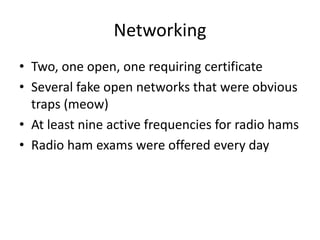 Networking
• Two, one open, one requiring certificate
• Several fake open networks that were obvious
traps (meow)
• At least nine active frequencies for radio hams
• Radio ham exams were offered every day
 