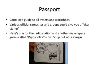 Passport
• Contained guide to all events and workshops
• Various official campsites and groups could give you a “visa
stamp”
• Here’s one for the radio station and another makerspace
group called “Psycoholics” – Syn Shop out of Las Vegas:
 