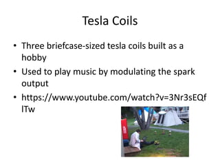 Tesla Coils
• Three briefcase-sized tesla coils built as a
hobby
• Used to play music by modulating the spark
output
• https://www.youtube.com/watch?v=3Nr3sEQf
lTw
 
