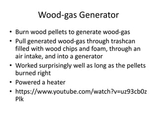 Wood-gas Generator
• Burn wood pellets to generate wood-gas
• Pull generated wood-gas through trashcan
filled with wood chips and foam, through an
air intake, and into a generator
• Worked surprisingly well as long as the pellets
burned right
• Powered a heater
• https://www.youtube.com/watch?v=uz93cb0z
Plk
 
