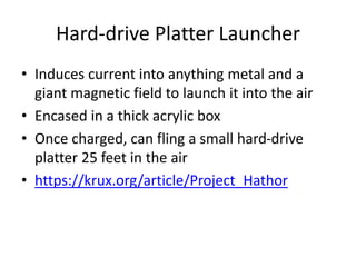 Hard-drive Platter Launcher
• Induces current into anything metal and a
giant magnetic field to launch it into the air
• Encased in a thick acrylic box
• Once charged, can fling a small hard-drive
platter 25 feet in the air
• https://krux.org/article/Project_Hathor
 